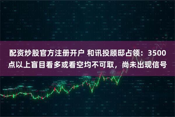 配资炒股官方注册开户 和讯投顾邸占领：3500点以上盲目看多或看空均不可取，尚未出现信号