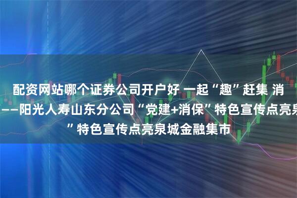 配资网站哪个证券公司开户好 一起“趣”赶集 消保“零”距离——阳光人寿山东分公司“党建+消保”特色宣传点亮泉城金融集市