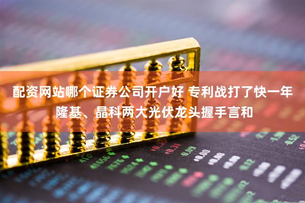 配资网站哪个证券公司开户好 专利战打了快一年 隆基、晶科两大光伏龙头握手言和
