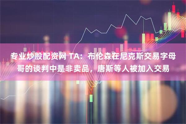 专业炒股配资网 TA：布伦森在尼克斯交易字母哥的谈判中是非卖品，唐斯等人被加入交易
