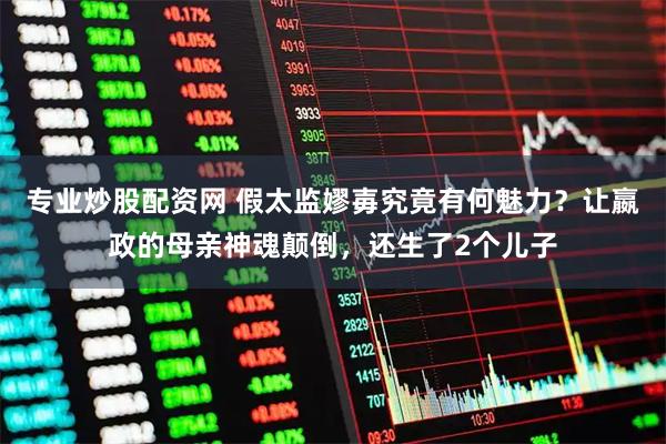 专业炒股配资网 假太监嫪毐究竟有何魅力？让嬴政的母亲神魂颠倒，还生了2个儿子