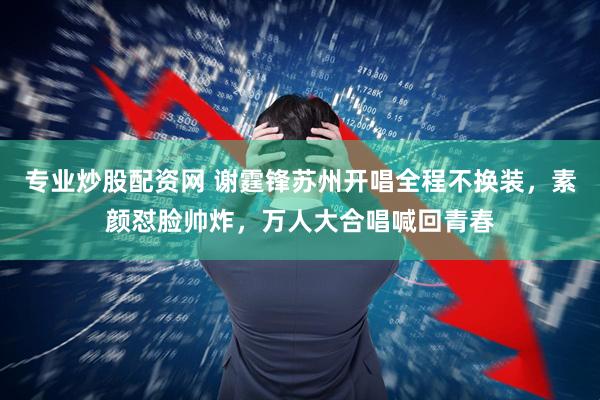 专业炒股配资网 谢霆锋苏州开唱全程不换装，素颜怼脸帅炸，万人大合唱喊回青春