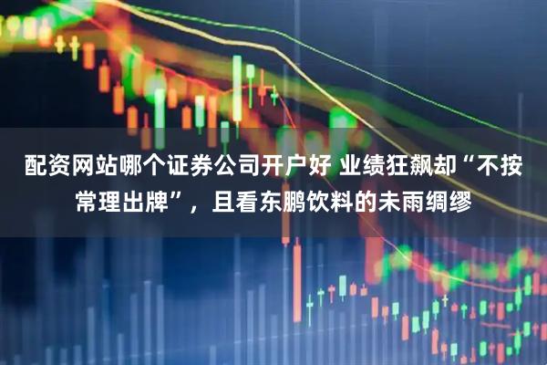 配资网站哪个证券公司开户好 业绩狂飙却“不按常理出牌”，且看东鹏饮料的未雨绸缪