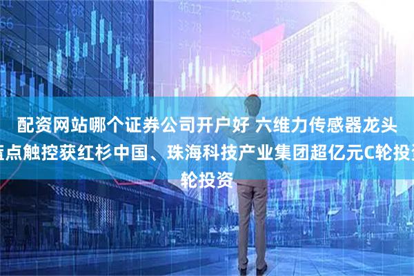 配资网站哪个证券公司开户好 六维力传感器龙头蓝点触控获红杉中国、珠海科技产业集团超亿元C轮投资