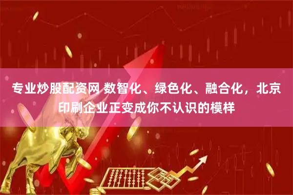 专业炒股配资网 数智化、绿色化、融合化，北京印刷企业正变成你不认识的模样