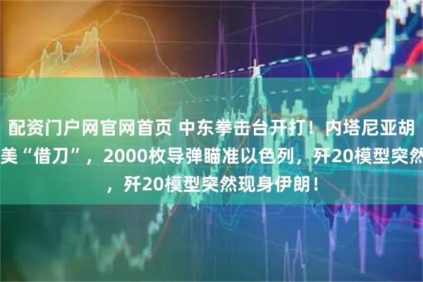 配资门户网官网首页 中东拳击台开打！内塔尼亚胡提前8天赴美“借刀”，2000枚导弹瞄准以色列，歼20模型突然现身伊朗！
