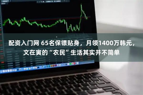 配资入门网 65名保镖贴身，月领1400万韩元，文在寅的“农民”生活其实并不简单