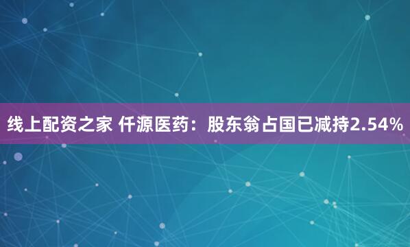 线上配资之家 仟源医药：股东翁占国已减持2.54%
