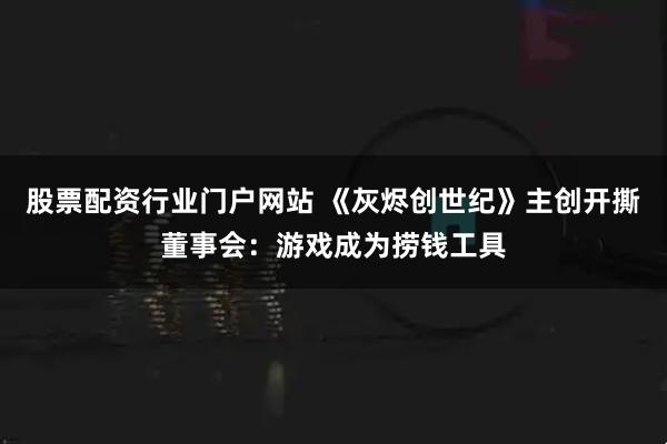 股票配资行业门户网站 《灰烬创世纪》主创开撕董事会：游戏成为捞钱工具
