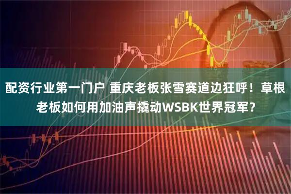 配资行业第一门户 重庆老板张雪赛道边狂呼！草根老板如何用加油声撬动WSBK世界冠军？