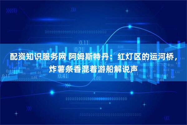 配资知识服务网 阿姆斯特丹：红灯区的运河桥，炸薯条香混着游船解说声
