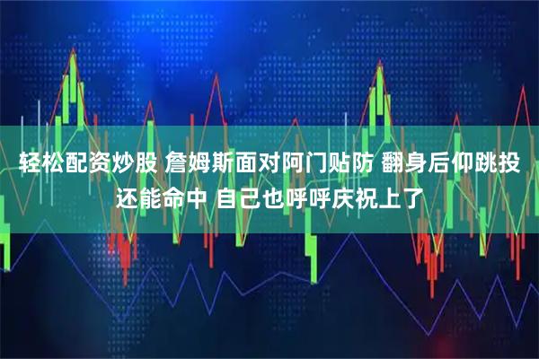 轻松配资炒股 詹姆斯面对阿门贴防 翻身后仰跳投还能命中 自己也呼呼庆祝上了