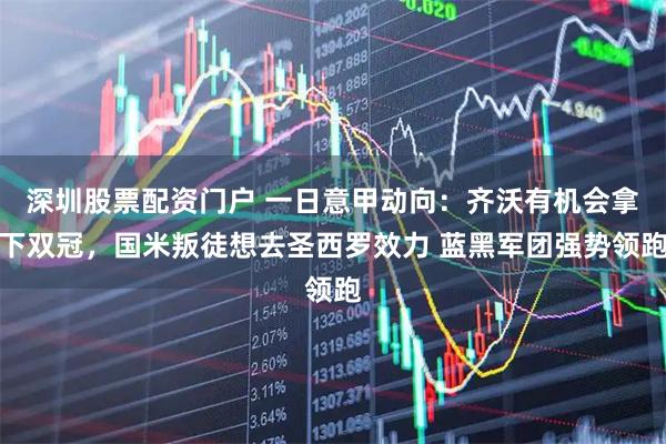 深圳股票配资门户 一日意甲动向：齐沃有机会拿下双冠，国米叛徒想去圣西罗效力 蓝黑军团强势领跑