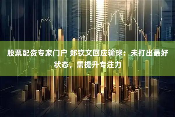 股票配资专家门户 郑钦文回应输球：未打出最好状态，需提升专注力