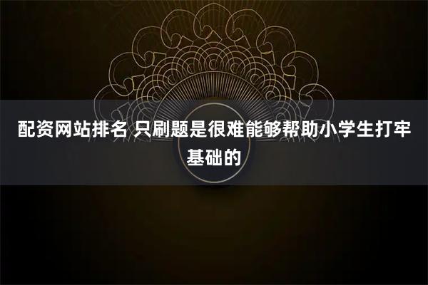 配资网站排名 只刷题是很难能够帮助小学生打牢基础的