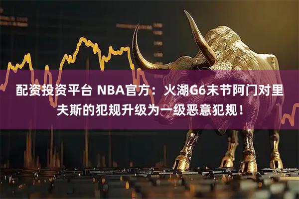 配资投资平台 NBA官方：火湖G6末节阿门对里夫斯的犯规升级为一级恶意犯规！