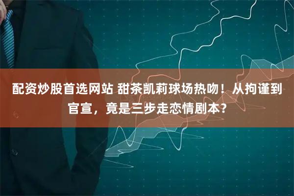 配资炒股首选网站 甜茶凯莉球场热吻！从拘谨到官宣，竟是三步走恋情剧本？