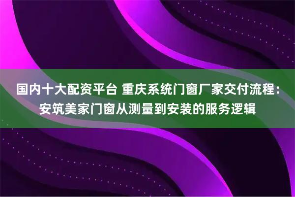 国内十大配资平台 重庆系统门窗厂家交付流程：安筑美家门窗从测量到安装的服务逻辑
