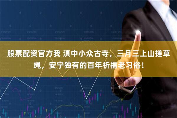 股票配资官方我 滇中小众古寺，三月三上山搓草绳，安宁独有的百年祈福老习俗！