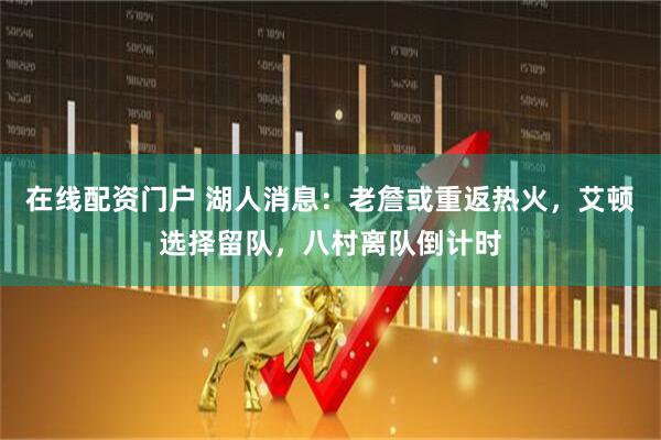在线配资门户 湖人消息：老詹或重返热火，艾顿选择留队，八村离队倒计时