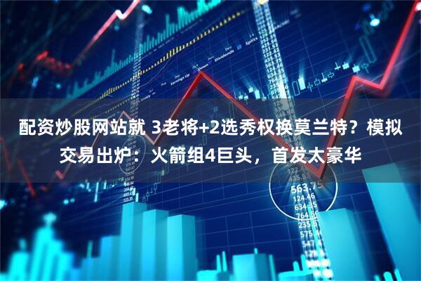配资炒股网站就 3老将+2选秀权换莫兰特？模拟交易出炉：火箭组4巨头，首发太豪华