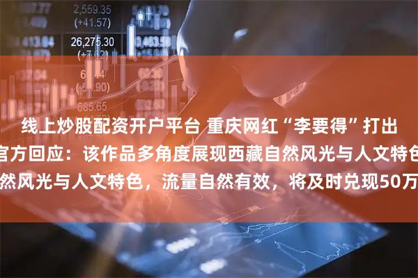 线上炒股配资开户平台 重庆网红“李要得”打出租车到拉萨视频爆火，官方回应：该作品多角度展现西藏自然风光与人文特色，流量自然有效，将及时兑现50万奖励资金