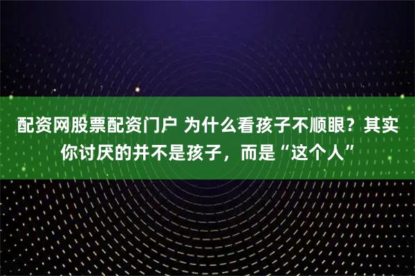 配资网股票配资门户 为什么看孩子不顺眼？其实你讨厌的并不是孩子，而是“这个人”
