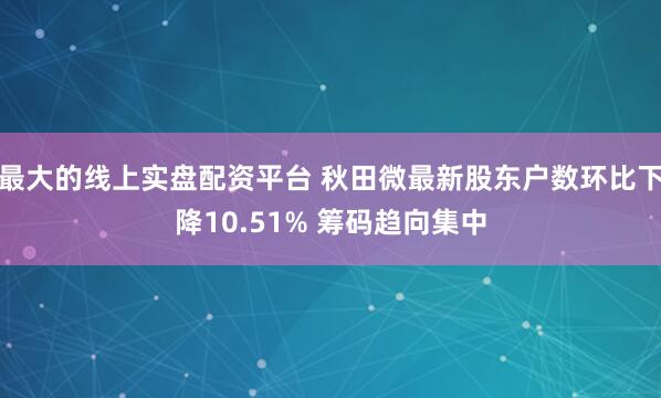 最大的线上实盘配资平台 秋田微最新股东户数环比下降10.51% 筹码趋向集中