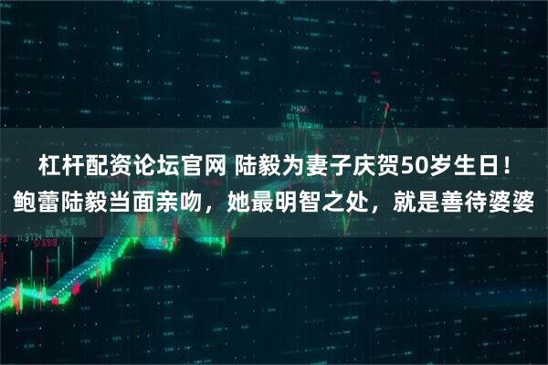 杠杆配资论坛官网 陆毅为妻子庆贺50岁生日！鲍蕾陆毅当面亲吻，她最明智之处，就是善待婆婆