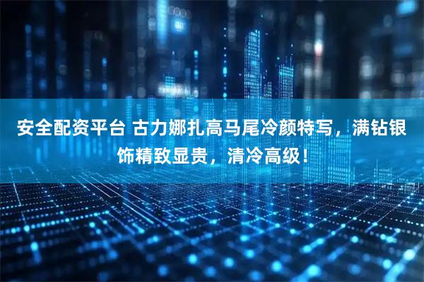 安全配资平台 古力娜扎高马尾冷颜特写，满钻银饰精致显贵，清冷高级！