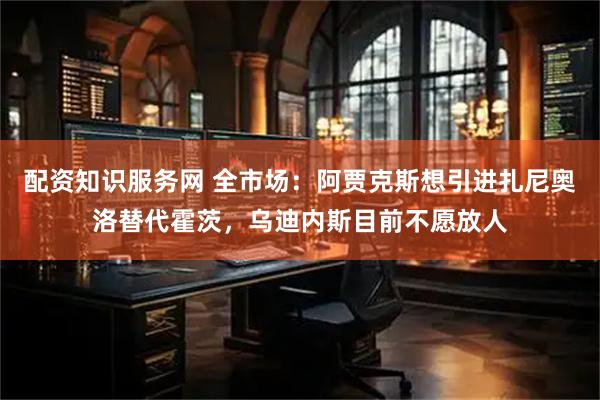 配资知识服务网 全市场：阿贾克斯想引进扎尼奥洛替代霍茨，乌迪内斯目前不愿放人