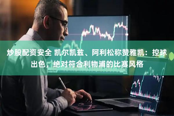 炒股配资安全 凯尔凯兹、阿利松称赞雅凯：控球出色，绝对符合利物浦的比赛风格