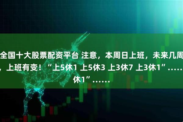 全国十大股票配资平台 注意，本周日上班，未来几周，上班有变！“上5休1 上5休3 上3休7 上3休1”……