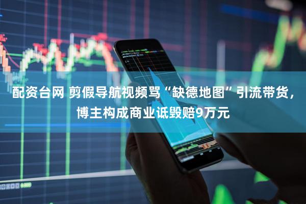 配资台网 剪假导航视频骂“缺德地图”引流带货，博主构成商业诋毁赔9万元