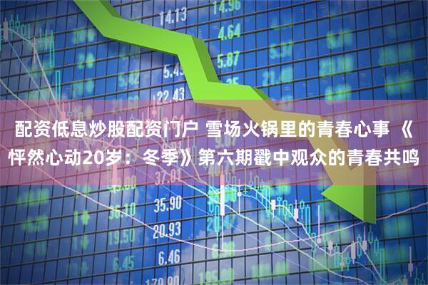配资低息炒股配资门户 雪场火锅里的青春心事 《怦然心动20岁：冬季》第六期戳中观众的青春共鸣